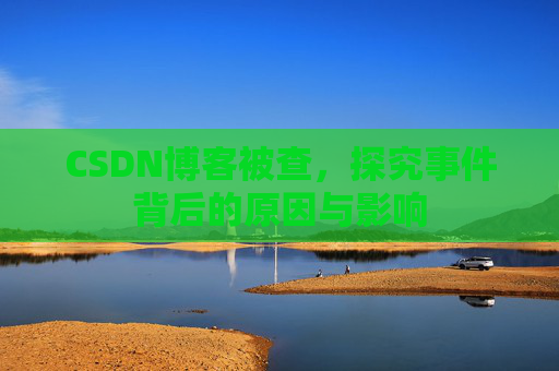 CSDN博客被查,探究事件背后的原因与影响